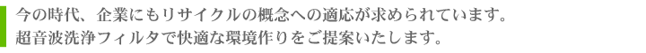 今の時代、企業にもリサイクルの概念への適応が求められています。超音波洗浄フィルタで快適な環境作りをご提案いたします。