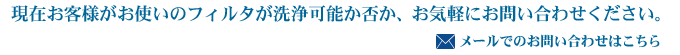 現在お客様がお使いのフィルタが洗浄可能か否か、お気軽にお問い合わせください。